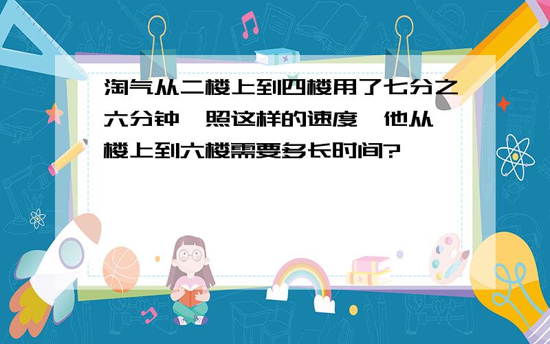 淘气从二楼上到四楼用了七分之六分钟,照这样的速度,他从一楼上到六楼需要多长时间?