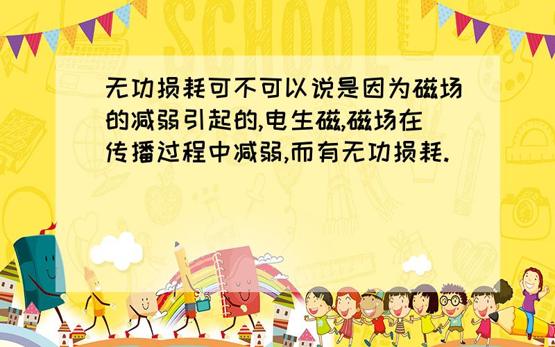 无功损耗可不可以说是因为磁场的减弱引起的,电生磁,磁场在传播过程中减弱,而有无功损耗.