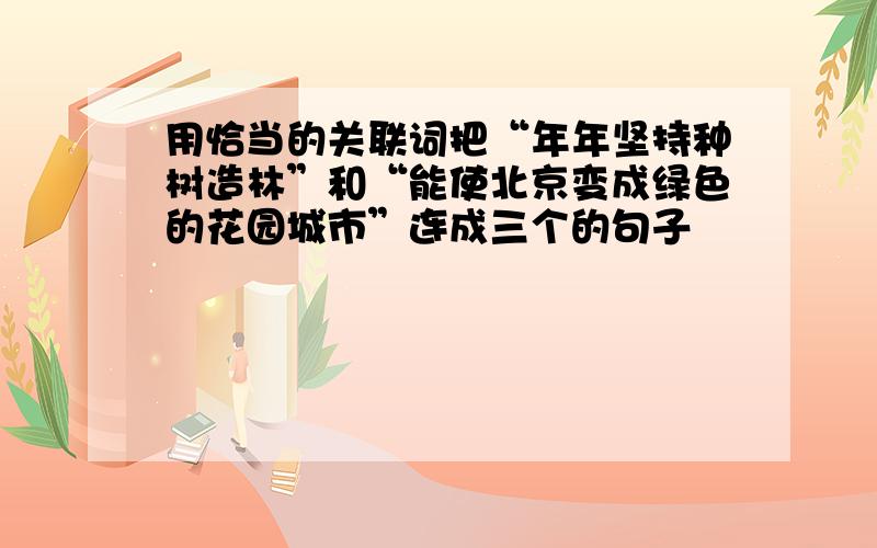 用恰当的关联词把“年年坚持种树造林”和“能使北京变成绿色的花园城市”连成三个的句子