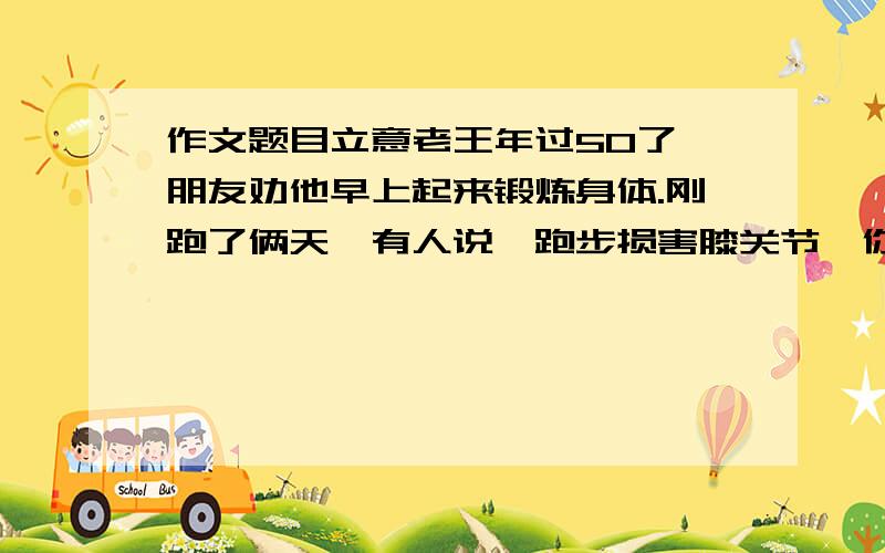 作文题目立意老王年过50了,朋友劝他早上起来锻炼身体.刚跑了俩天,有人说,跑步损害膝关节,你还是游泳吧；刚到江里游了几回,有人说,江水污染严重,你还是打太极拳吧；刚打了俩天太极,又