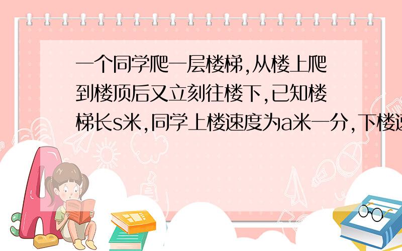 一个同学爬一层楼梯,从楼上爬到楼顶后又立刻往楼下,已知楼梯长s米,同学上楼速度为a米一分,下楼速度为b米一分,则他的平均速度?