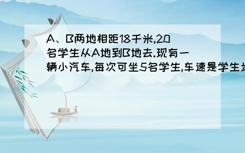 A、B两地相距18千米,20名学生从A地到B地去.现有一辆小汽车,每次可坐5名学生,车速是学生步行速度的11倍.学生们从A地出发的同时,汽车先从A地将5名学生送至途中的某地,这5名学生下车后继续步