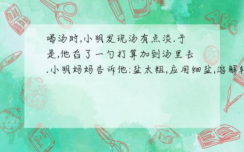 喝汤时,小明发现汤有点淡.于是,他舀了一勺打算加到汤里去.小明妈妈告诉他:盐太粗,应用细盐,溶解较快.你觉得小明妈妈说得有道理吗?为食盐的溶解还与哪些因素有关?请帮助小明完成下列探