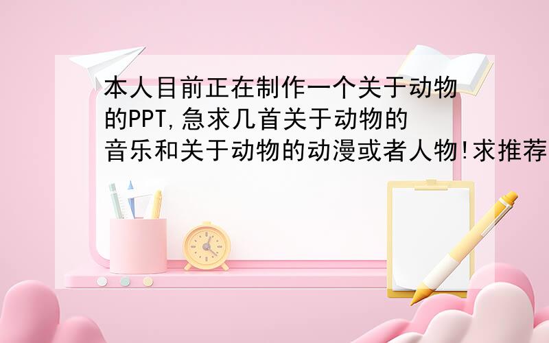 本人目前正在制作一个关于动物的PPT,急求几首关于动物的音乐和关于动物的动漫或者人物!求推荐啊,感激不尽啊