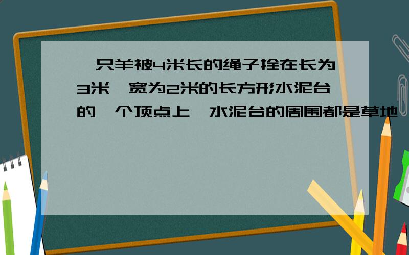 一只羊被4米长的绳子拴在长为3米,宽为2米的长方形水泥台的一个顶点上,水泥台的周围都是草地,问这头羊能急!大家帮帮忙啊!