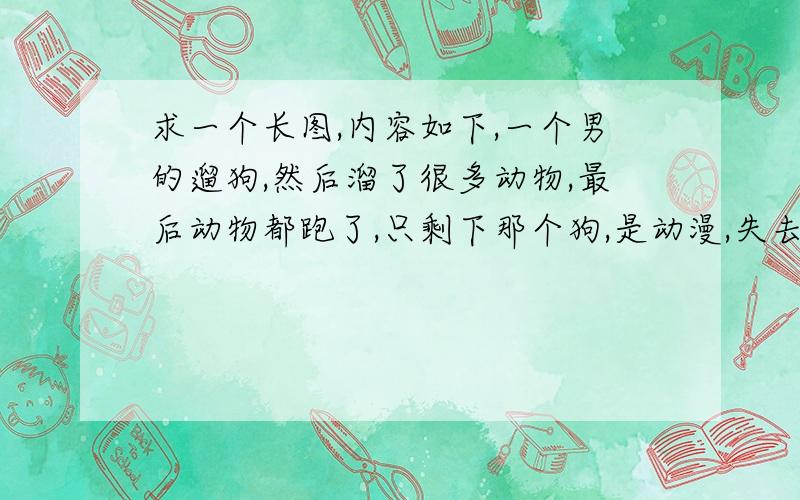 求一个长图,内容如下,一个男的遛狗,然后溜了很多动物,最后动物都跑了,只剩下那个狗,是动漫,失去所有才回到最初的美好,