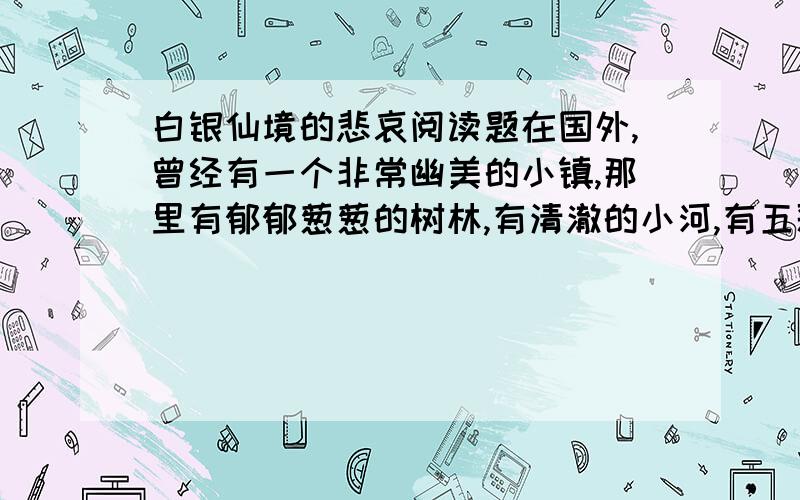 白银仙境的悲哀阅读题在国外,曾经有一个非常幽美的小镇,那里有郁郁葱葱的树林,有清澈的小河,有五彩缤纷的野花,有欢乐的小鸟,空气格外清新.小镇上的人以打鱼狩猎为生,很少与外界交往,