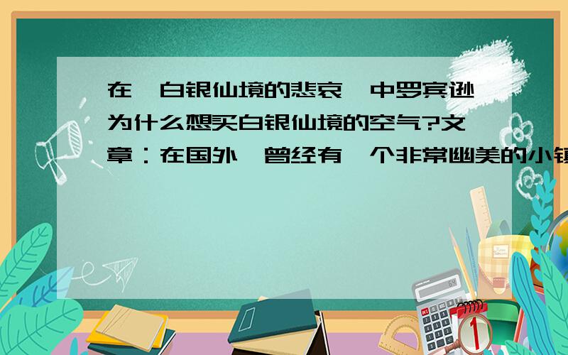 在《白银仙境的悲哀》中罗宾逊为什么想买白银仙境的空气?文章：在国外,曾经有一个非常幽美的小镇,那里有郁郁葱葱的树林,有清澈的小河,有五彩缤纷的野花,有欢乐的小鸟,空气格外清新.