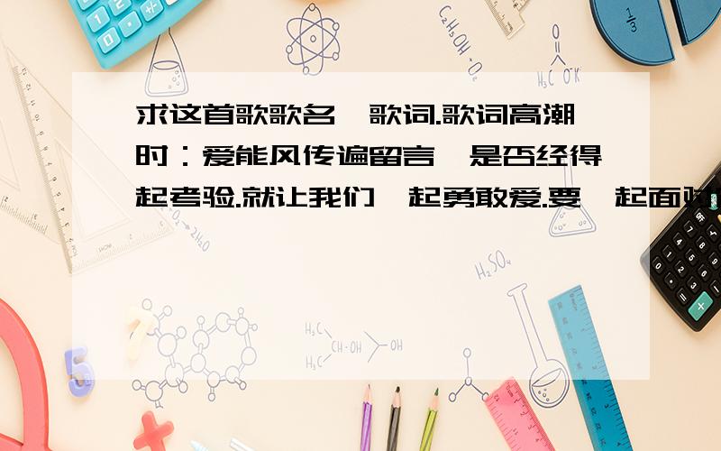 求这首歌歌名、歌词.歌词高潮时：爱能风传遍留言,是否经得起考验.就让我们一起勇敢爱.要一起面对窗外的风雪.这是首什么歌?好熟悉的,就是不知道是什么歌.谁能帮帮忙,