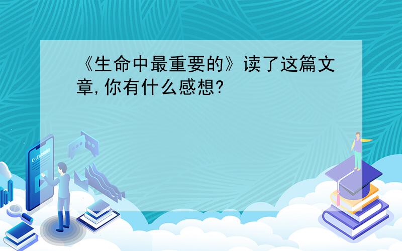 《生命中最重要的》读了这篇文章,你有什么感想?