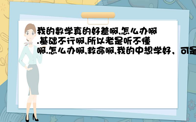 我的数学真的好差啊,怎么办啊.基础不行啊,所以老是听不懂啊.怎么办啊,救命啊,我的中想学好，可是问同学，同学说以前的知识我都很模糊。谁能教教我啊！每次听完就忘记了，呐我现在开