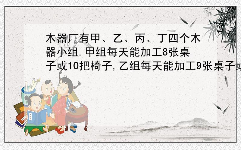 木器厂有甲、乙、丙、丁四个木器小组.甲组每天能加工8张桌子或10把椅子,乙组每天能加工9张桌子或12把椅子,丙组每天能加工7张桌子或11把椅子,丁组每天能加工6张桌子或7把椅子.如果一张桌