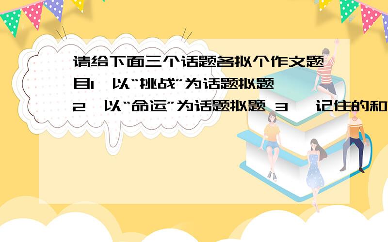 请给下面三个话题各拟个作文题目1、以“挑战”为话题拟题 2、以“命运”为话题拟题 3、 记住的和忘却的阿拉伯名作家阿里,有一次和吉柏、马沙两位朋友一起旅行.三个人经一处山谷时,马