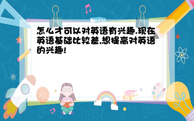 怎么才可以对英语有兴趣.现在英语基础比较差,想提高对英语的兴趣!