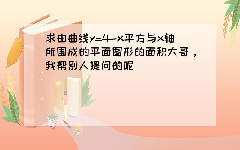 求由曲线y=4-x平方与x轴所围成的平面图形的面积大哥，我帮别人提问的呢