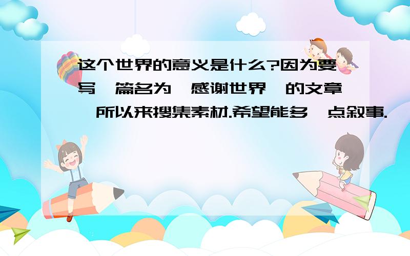 这个世界的意义是什么?因为要写一篇名为《感谢世界》的文章,所以来搜集素材.希望能多一点叙事.