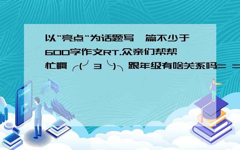 以“亮点“为话题写一篇不少于600字作文RT.众亲们帮帮忙啊╭(╯3╰)╮跟年级有啥关系吗= =