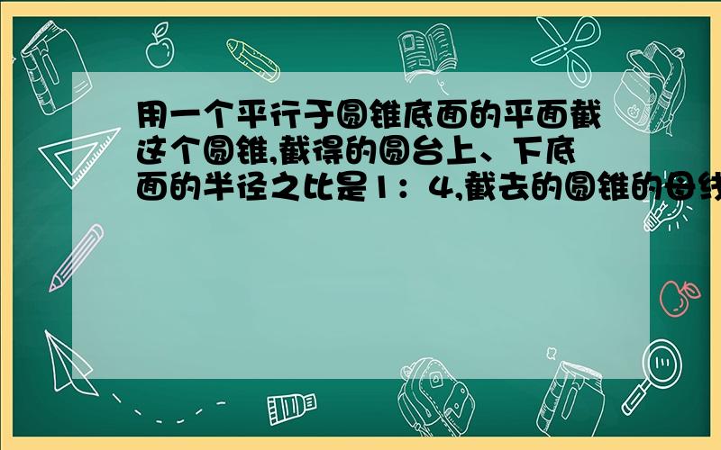 用一个平行于圆锥底面的平面截这个圆锥,截得的圆台上、下底面的半径之比是1：4,截去的圆锥的母线长是3cm,求截得的圆台的母线长