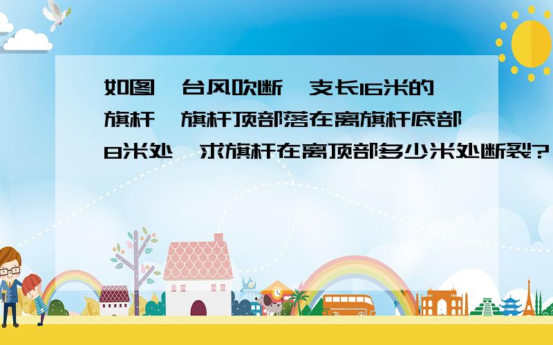 如图,台风吹断一支长16米的旗杆,旗杆顶部落在离旗杆底部8米处,求旗杆在离顶部多少米处断裂?