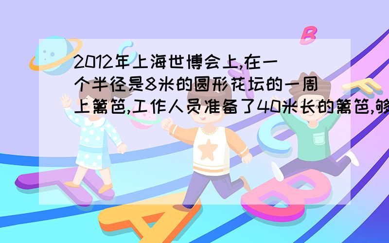 2012年上海世博会上,在一个半径是8米的圆形花坛的一周上篱笆,工作人员准备了40米长的篱笆,够不够用?要算式！