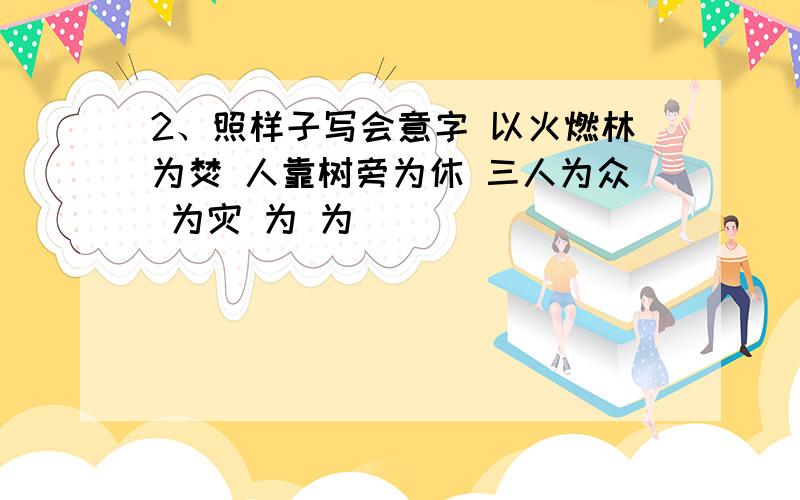 2、照样子写会意字 以火燃林为焚 人靠树旁为休 三人为众 为灾 为 为