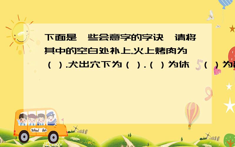 下面是一些会意字的字诀,请将其中的空白处补上.火上烤肉为（）.犬出穴下为（）.（）为休,（）为否.有人被禁为（）,养牛之圈为（）.眼皮垂下为（）,同心出力为（）.好的一百分！