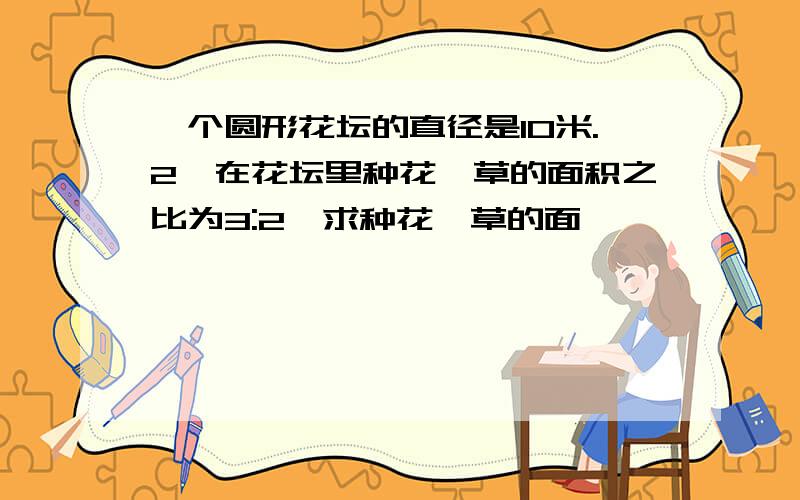 一个圆形花坛的直径是10米.2、在花坛里种花、草的面积之比为3:2,求种花、草的面