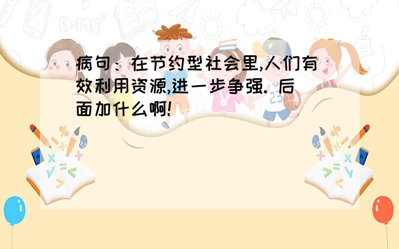 病句：在节约型社会里,人们有效利用资源,进一步争强. 后面加什么啊!