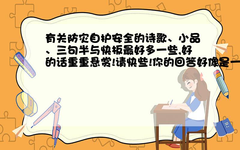 有关防灾自护安全的诗歌、小品、三句半与快板最好多一些,好的话重重悬赏!请快些!你的回答好像是一点也不联系的吧！