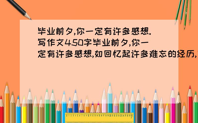 毕业前夕,你一定有许多感想.写作文450字毕业前夕,你一定有许多感想,如回忆起许多难忘的经历,回想起朋友之间的友谊,想对父母、同学、老师谈谈心里话.想一想,选择你最想表达的内容写下