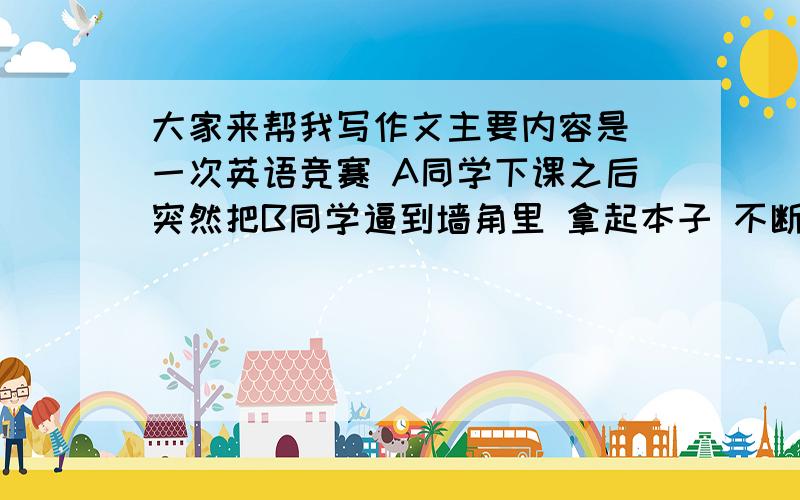 大家来帮我写作文主要内容是 一次英语竞赛 A同学下课之后突然把B同学逼到墙角里 拿起本子 不断拍打B同学【这里最好用个比喻】 B同学只好无奈的挨打 这是发生在我们班上的 谁能帮我扩