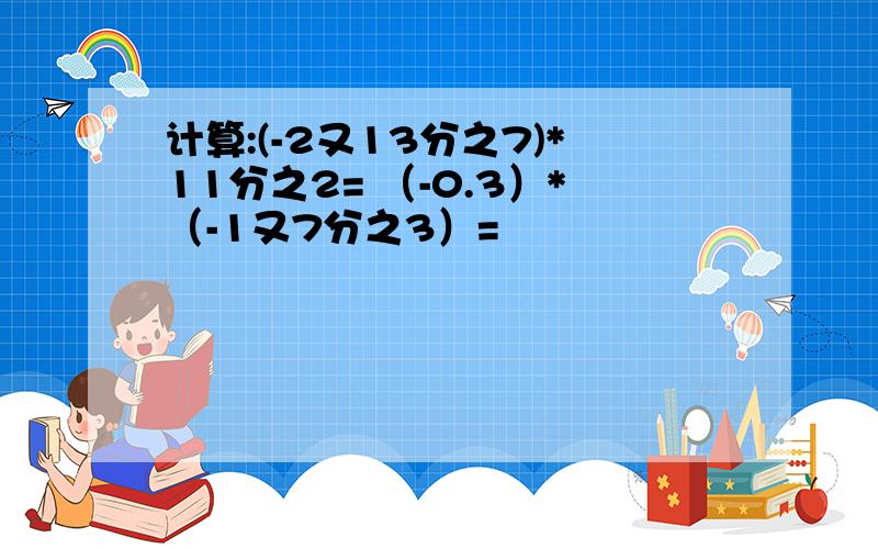 计算:(-2又13分之7)*11分之2= （-0.3）*（-1又7分之3）=