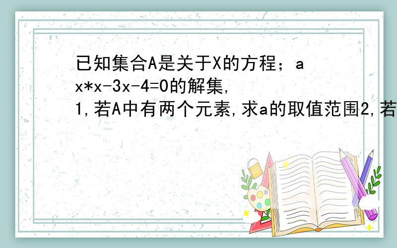 已知集合A是关于X的方程；ax*x-3x-4=0的解集,1,若A中有两个元素,求a的取值范围2,若A中至多有一个元素,求A的取值范围