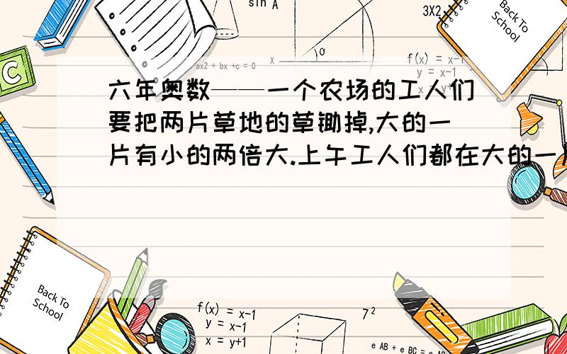 六年奥数——一个农场的工人们要把两片草地的草锄掉,大的一片有小的两倍大.上午工人们都在大的一片上锄草,午后工人们对半分开,一半人留在大的草地上,工作到晚上就把草锄完了,另一半