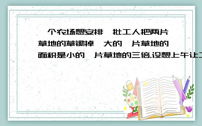 一个农场想安排一批工人把两片草地的草锄掉,大的一片草地的面积是小的一片草地的三倍.设想上午让工人们都大的一片草地上锄草,午后工人们分开,2/3留在大的一片草地上,工作到晚上把这