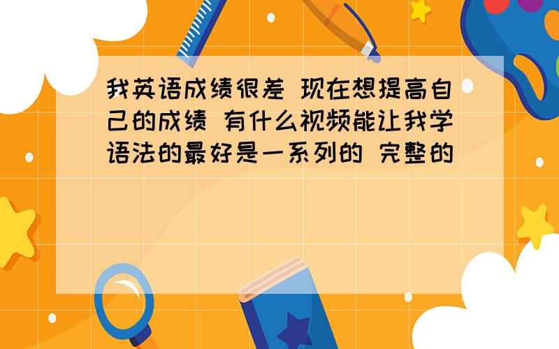 我英语成绩很差 现在想提高自己的成绩 有什么视频能让我学语法的最好是一系列的 完整的