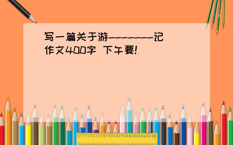 写一篇关于游-------记作文400字 下午要!