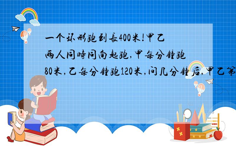 一个环形跑到长400米!甲乙两人同时同向起跑,甲每分钟跑80米,乙每分钟跑120米,问几分钟后,甲乙第二次相距40米!