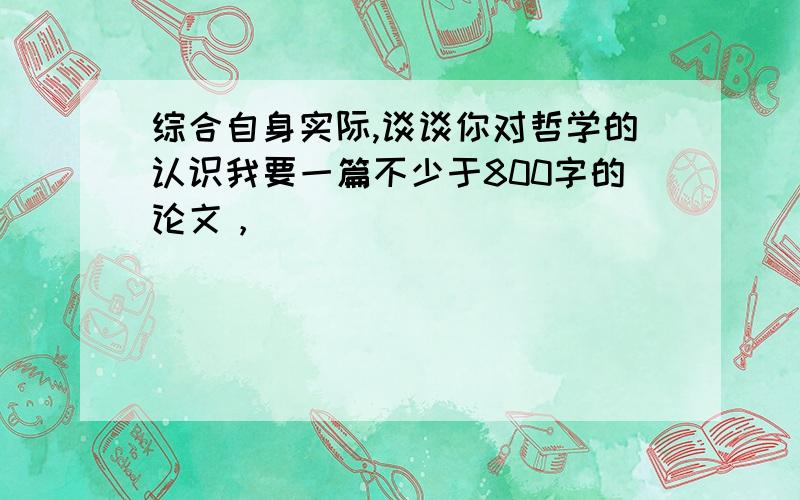 综合自身实际,谈谈你对哲学的认识我要一篇不少于800字的论文，