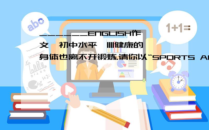 ______ENGLISH作文{初中水平}||||健康的身体也离不开锻炼.请你以“SPORTS AND HEALTH”为题写一篇发言稿,介绍自己的体育锻炼情况、感受等.文中不能出现真实的姓名、地名、校名.词数80左右.发言稿