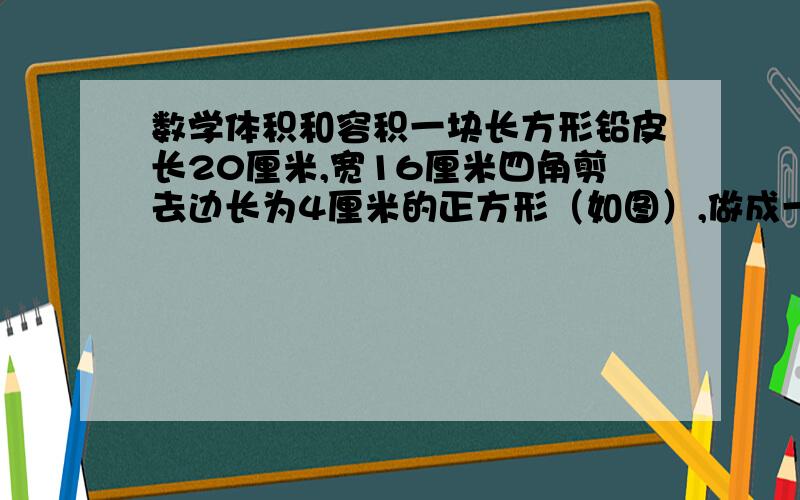 数学体积和容积一块长方形铅皮长20厘米,宽16厘米四角剪去边长为4厘米的正方形（如图）,做成一个无盖的长方体盒子,这个盒子的容积是多少?有方法