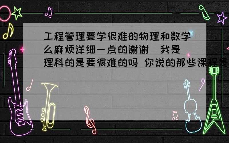 工程管理要学很难的物理和数学么麻烦详细一点的谢谢  我是理科的是要很难的吗 你说的那些课程是我都要学的么