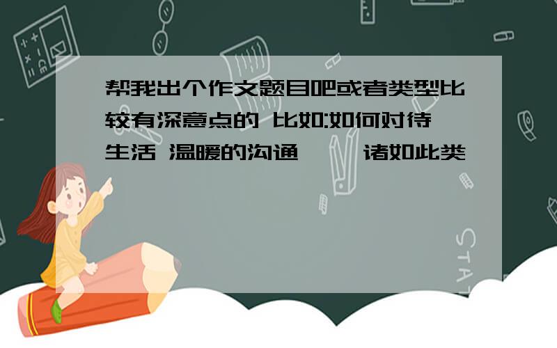 帮我出个作文题目吧或者类型比较有深意点的 比如:如何对待生活 温暖的沟通…… 诸如此类