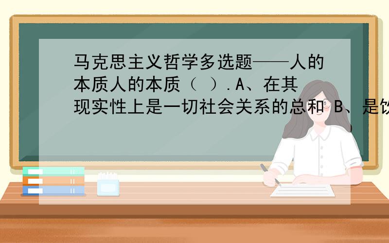 马克思主义哲学多选题——人的本质人的本质（ ）.A、在其现实性上是一切社会关系的总和 B、是饮食男女等自然属性 C、在于人有理性、思维、尊严 D、在阶级社会主要表现为阶级性 E、在