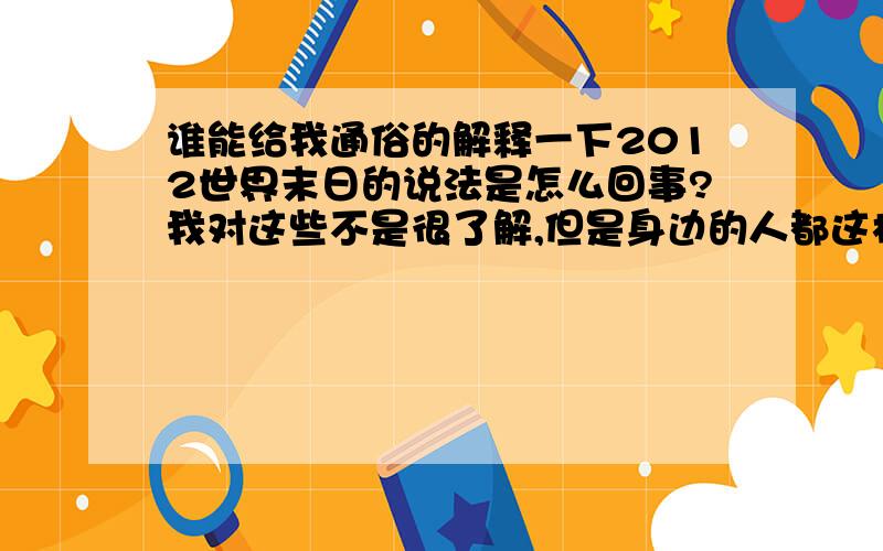 谁能给我通俗的解释一下2012世界末日的说法是怎么回事?我对这些不是很了解,但是身边的人都这样说也让我有些恐惧,难道就是因为一部电影吗?还说什么跟易经有关系,说什么伏羲氏早在几千