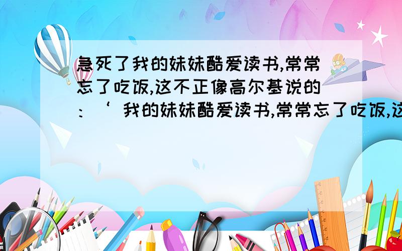 急死了我的妹妹酷爱读书,常常忘了吃饭,这不正像高尔基说的：‘ 我的妹妹酷爱读书,常常忘了吃饭,这不正像高尔基说的：‘