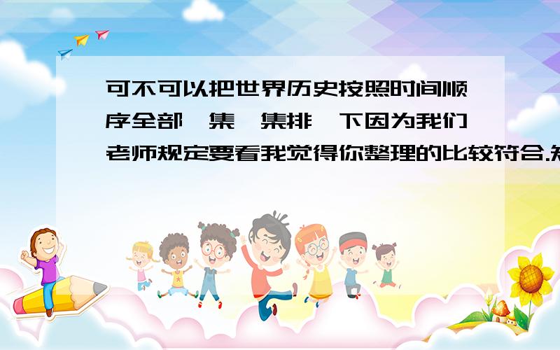 可不可以把世界历史按照时间顺序全部一集一集排一下因为我们老师规定要看我觉得你整理的比较符合.知道可能会很麻烦.但是万分感谢.而且似乎其中有几集是没有的这个世界历史又没有名