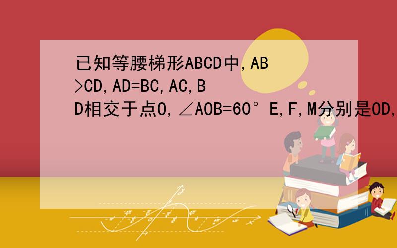 已知等腰梯形ABCD中,AB>CD,AD=BC,AC,BD相交于点O,∠AOB=60°E,F,M分别是OD,OA,BC的中点已知等腰梯形ABCD中,AB//CD,AB>CD,AD=BC,AC,BD相交于点O,∠AOB=60°E,F,M分别是OD,OA,BC的中点.求证:△MEF是正三角形△□°′〃