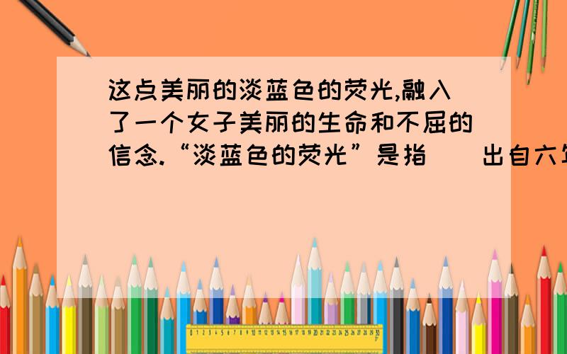 这点美丽的淡蓝色的荧光,融入了一个女子美丽的生命和不屈的信念.“淡蓝色的荧光”是指（）出自六年级下册《跨越百年的美丽》