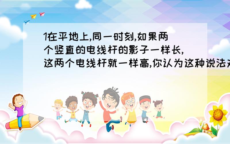 1在平地上,同一时刻,如果两个竖直的电线杆的影子一样长,这两个电线杆就一样高,你认为这种说法对吗?请就图加以说明（AC,BD,表示太阳光线）2小明家为了让麦子干得更快,在晒麦子时应注意